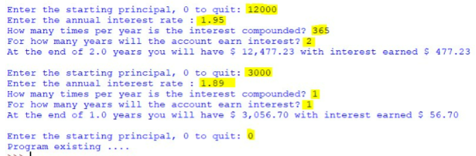 Enter the starting principal, 0 to quit: 12000
Enter the annual interest rate : 1.95
How many times per year is the interest compounded? 365
For how many years will the account earn interest? 2
At the end of 2.0 years you will have $ 12,477.23 with interest earned $ 477.23
Enter the starting principal, 0 to quit: 3000
Enter the annual interest rate : 1.89
How many times per year is the interest compounded? 1
For how many years will the account earn interest? 1
At the end of£ 1.0 years you will have $ 3,056.70 with interest earned $ 56.70
Enter the starting principal, 0 to quit: 0
Program existing ....
