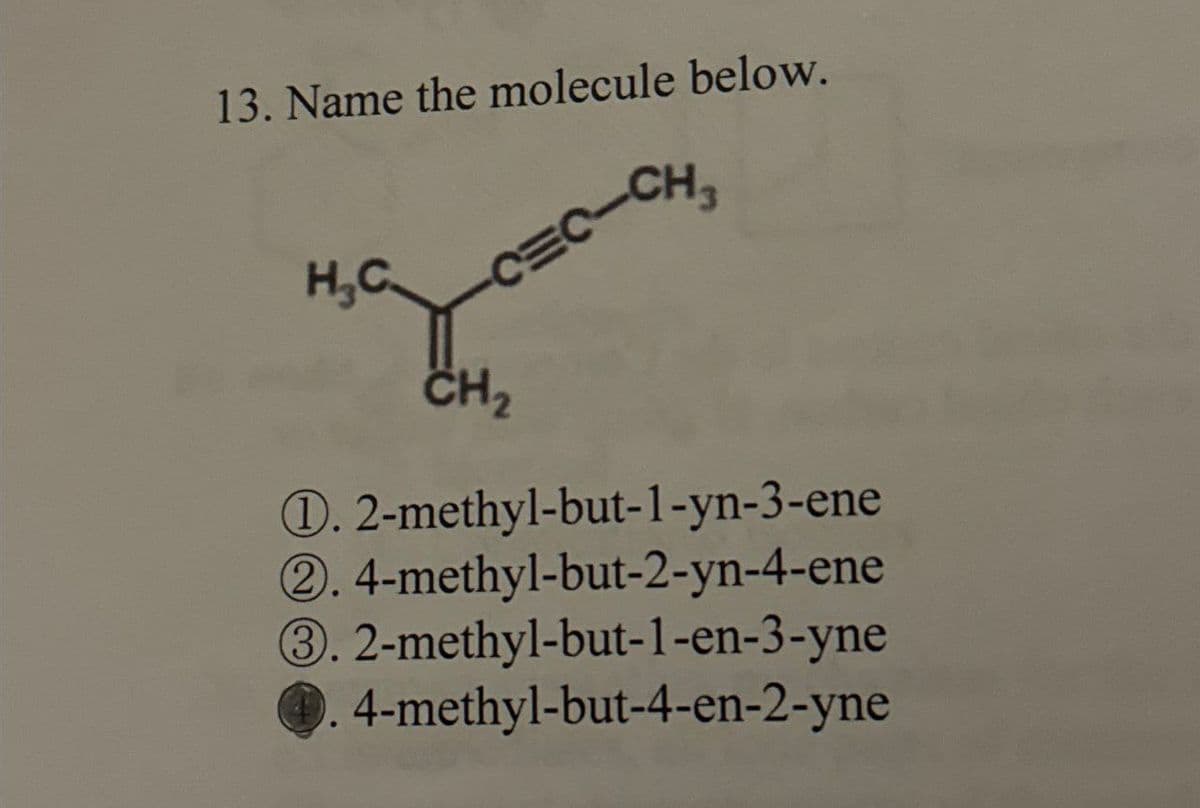 13. Name the molecule below.
H₂C.
C=C-CH
CH2
D. 2-methyl-but-1-yn-3-ene
2. 4-methyl-but-2-yn-4-ene
③. 2-methyl-but-1-en-3-yne
4-methyl-but-4-en-2-yne