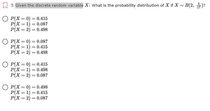 5. Given the discrete random variable X: What is the probability distribution of X if X ~ B(2, )?
O P(X = 0) = 0.415
P(X = 1) = 0.087
P(X = 2) = 0.498
%3D
P(X = 0) = 0.087
P(X = 1) = 0.415
P(X = 2) = 0.498
!!
O P(X = 0) = 0.415
P(X = 1) = 0.498
P(X = 2) = 0.087
P(X = 0) = 0.498
P(X = 1) = 0.415
P(X = 2) = 0.087
