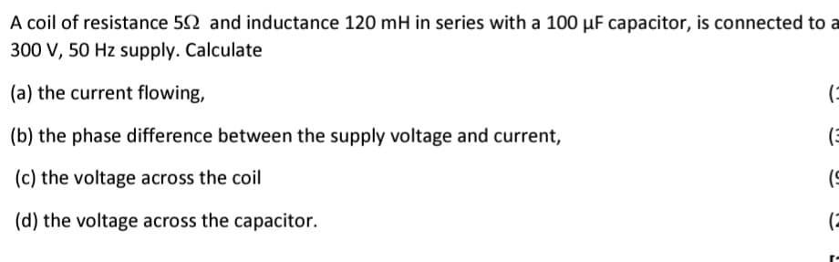 A coil of resistance 52 and inductance 120 mH in series with a 100 µF capacitor, is connected to a
300 V, 50 Hz supply. Calculate
(a) the current flowing,
(-
(b) the phase difference between the supply voltage and current,
(c) the voltage across the coil
(d) the voltage across the capacitor.
(2
