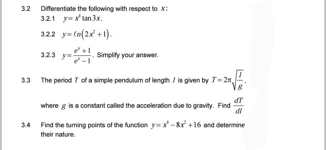 3.2 Differentiate the following with respect to X:
3.2.1
y= x¹ tan 3x.
3.2.2_y=ln(2x²+1).
et +1
3.2.3 y=
Simplify your answer.
e 1
The period T of a simple pendulum of length I is given by T = 2π
8
dT
where g is a constant called the acceleration due to gravity. Find
dl
3.4
Find the turning points of the function y=x-8x² +16 and determine
their nature.
3.3
