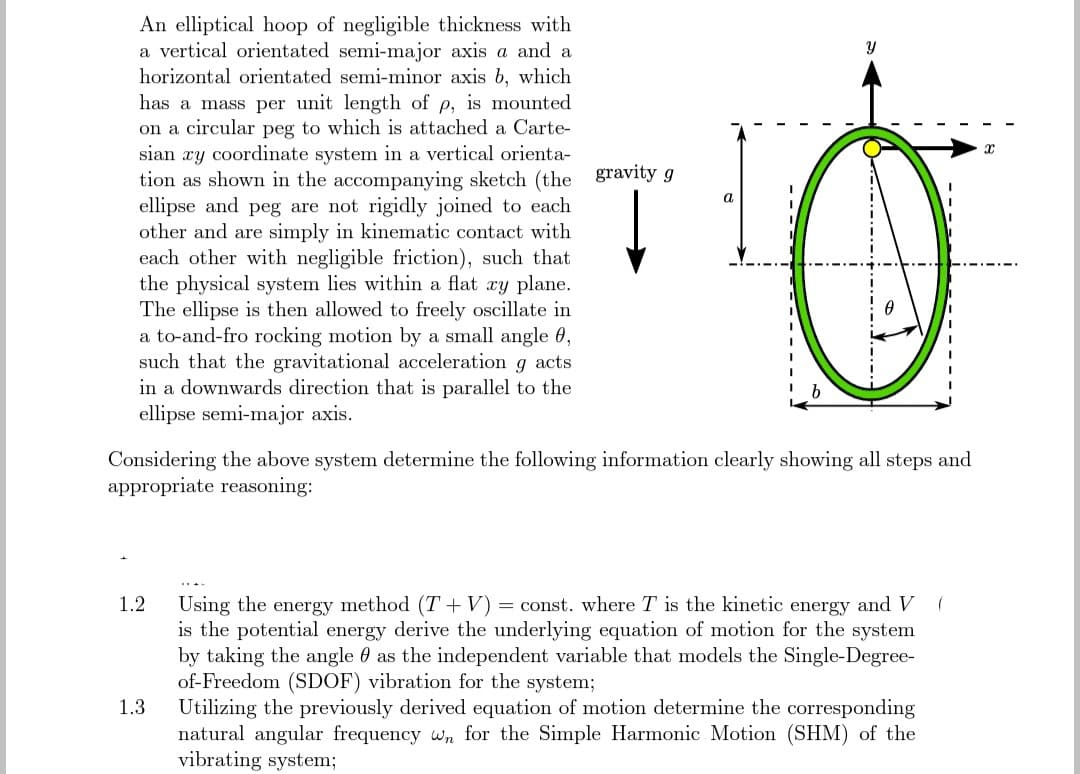 An elliptical hoop of negligible thickness with
a vertical orientated semi-major axis a and a
horizontal orientated semi-minor axis b, which
has a mass per unit length of p, is mounted
on a circular peg to which is attached a Carte-
sian xy coordinate system in a vertical orienta-
tion as shown in the accompanying sketch (the gravity g
ellipse and peg are not rigidly joined to each
other and are simply in kinematic contact with
each other with negligible friction), such that
the physical system lies within a flat xy plane.
The ellipse is then allowed to freely oscillate in
a to-and-fro rocking motion by a small angle 0,
such that the gravitational acceleration
acts
9
in a downwards direction that is parallel to the
ellipse semi-major axis.
1.2
a
1.3
b
Considering the above system determine the following information clearly showing all steps and
appropriate reasoning:
Y
(
Using the energy method (T+V) =const. where T is the kinetic energy and V
is the potential energy derive the underlying equation of motion for the system
by taking the angle as the independent variable that models the Single-Degree-
of-Freedom (SDOF) vibration for the system;
Utilizing the previously derived equation of motion determine the corresponding
natural angular frequency wn for the Simple Harmonic Motion (SHM) of the
vibrating system;
X