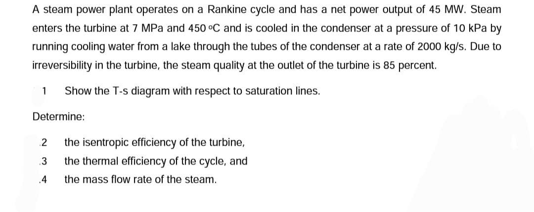 A steam power plant operates on a Rankine cycle and has a net power output of 45 MW. Steam
enters the turbine at 7 MPa and 450 °C and is cooled in the condenser at a pressure of 10 kPa by
running cooling water from a lake through the tubes of the condenser at a rate of 2000 kg/s. Due to
irreversibility in the turbine, the steam quality at the outlet of the turbine is 85 percent.
Show the T-s diagram with respect to saturation lines.
1
Determine:
2
.3
.4
the isentropic efficiency of the turbine,
the thermal efficiency of the cycle, and
the mass flow rate of the steam.