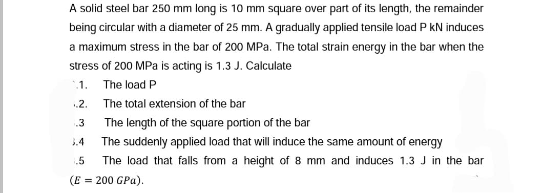 A solid steel bar 250 mm long is 10 mm square over part of its length, the remainder
being circular with a diameter of 25 mm. A gradually applied tensile load P kN induces
a maximum stress in the bar of 200 MPa. The total strain energy in the bar when the
stress of 200 MPa is acting is 1.3 J. Calculate
'.1.
The load P
1.2.
The total extension of the bar
.3
The length of the square portion of the bar
3.4
The suddenly applied load that will induce the same amount of energy
.5
The load that falls from a height of 8 mm and induces 1.3 J in the bar
(E = 200 GPa).
