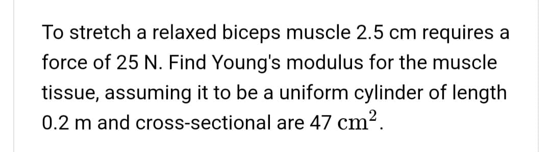 To stretch a relaxed biceps muscle 2.5 cm requires a
force of 25 N. Find Young's modulus for the muscle
tissue, assuming it to be a uniform cylinder of length
0.2 m and cross-sectional are 47 cm2.
