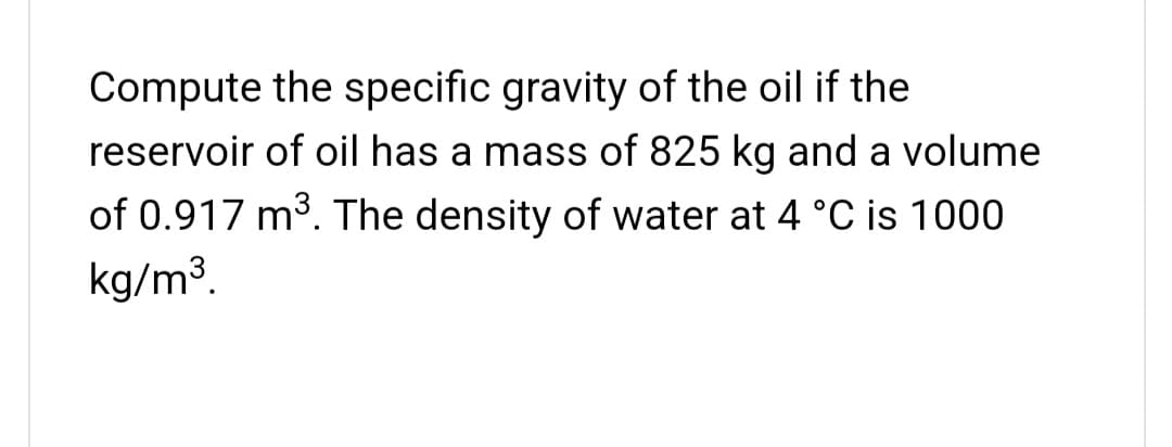 Compute the specific gravity of the oil if the
reservoir of oil has a mass of 825 kg and a volume
of 0.917 m3. The density of water at 4 °C is 1000
kg/m³.
