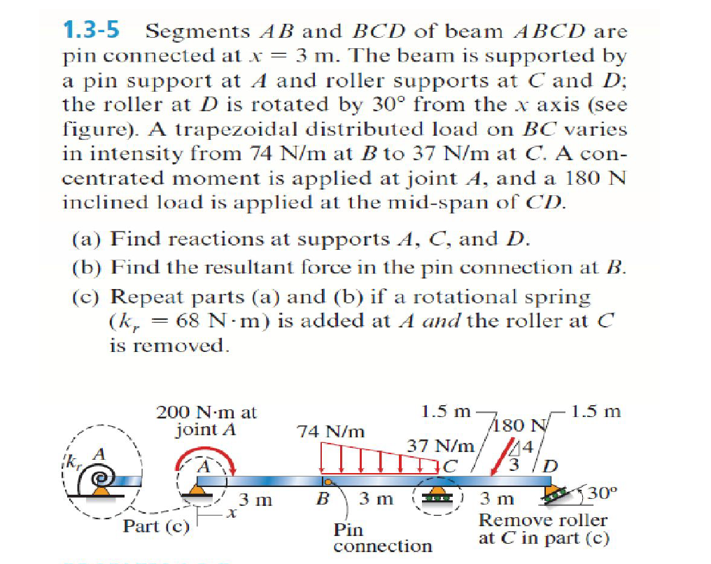 1.3-5
Segments AB and BCD of beam A BCD are
pin connected at x = 3 m. The beam is supported by
a pin support at A and roller supports at C and D;
the roller at D is rotated by 30° from the x axis (see
figure). A trapezoidal distributed load on BC varies
in intensity from 74 N/m at B to 37 N/m at C. A con-
centrated moment is applied at joint A, and a 180 N
inclined load is applied at the mid-span of CD.
(a) Find reactions at supports A, C, and D.
(b) Find the resultant force in the pin connection at B.
(c) Repeat parts (a) and (b) if a rotational spring
(k,
is removed.
= 68 N m) is added at A and the roller at C
200 N·m at
1.5 m
1.5 m
joint A
180 N
74 N/m
37 N/m
4
30°
3 m
3 m
3 m
Part (c)
Remove roller
Pin
connection
at C in part (c)
