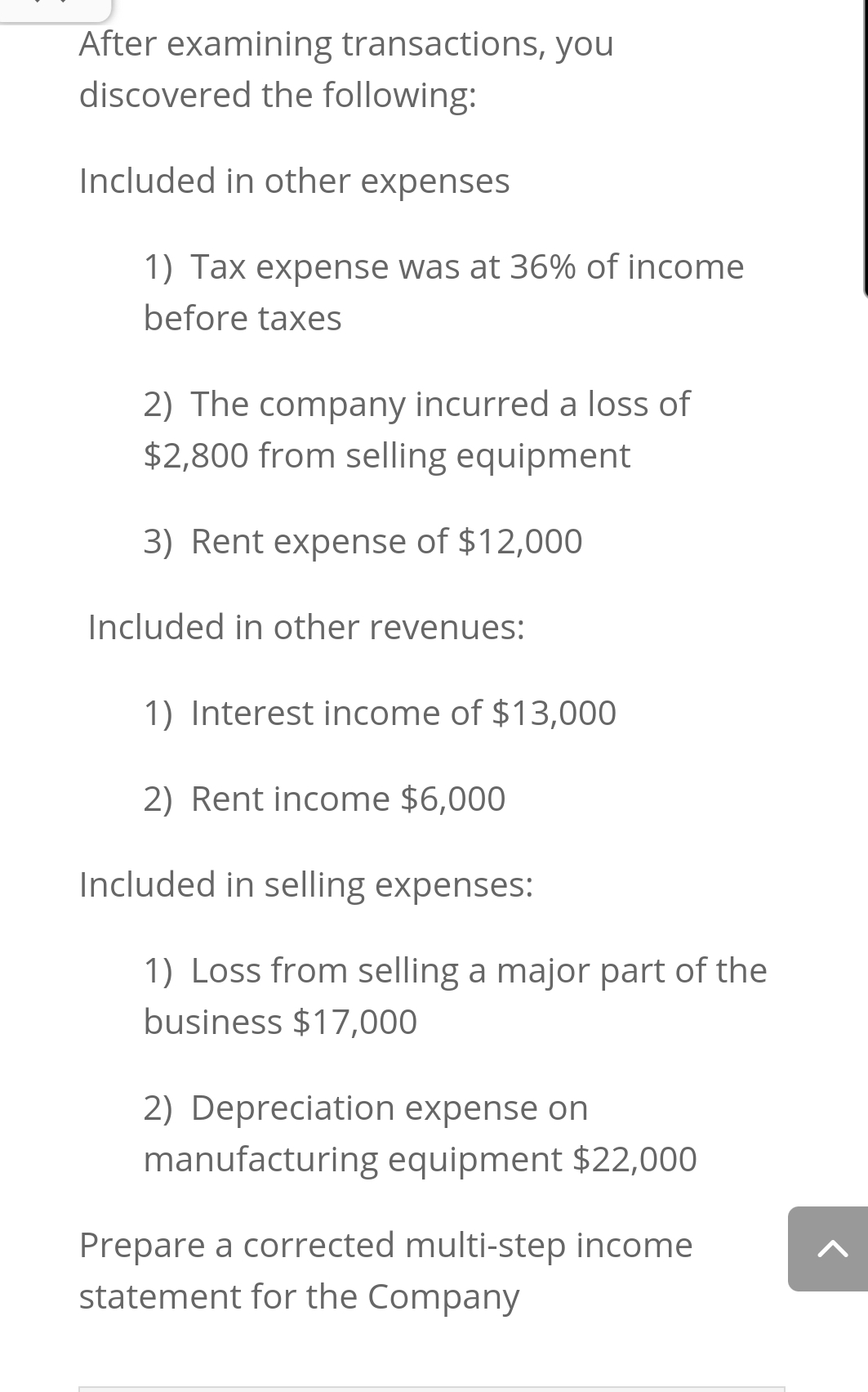 After examining transactions, you
discovered the following:
Included in other expenses
1) Tax expense was at 36% of income
before taxes
2) The company incurred a loss of
$2,800 from selling equipment
3) Rent expense of $12,000
Included in other revenues:
1) Interest income of $13,000
2) Rent income $6,000
Included in selling expenses:
1) Loss from selling a major part of the
business $17,000
2) Depreciation expense on
manufacturing equipment $22,000
Prepare a corrected multi-step income
statement for the Company
