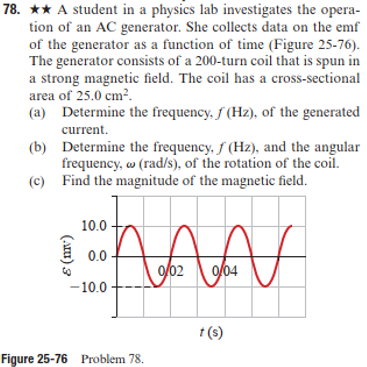 78. * A student in a physics lab investigates the opera-
tion of an AC generator. She collects data on the emf
of the generator as a function of time (Figure 25-76).
The generator consists of a 200-turn coil that is spun in
a strong magnetic field. The coil has a cross-sectional
area of 25.0 cm².
(a) Determine the frequency, f (Hz), of the generated
current.
(b)
Determine the frequency, f (Hz), and the angular
frequency, w (rad/s), of the rotation of the coil.
(c) Find the magnitude of the magnetic field.
DAAN
10.0
0.0
-10.0
(ALI) 3
Figure 25-76 Problem 78.