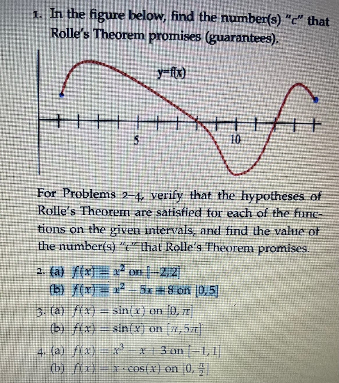 1. In the figure below, find the number(s) "c" that
Rolle's Theorem promises (guarantees).
10
For Problems 2–4, verify that the hypotheses of
Rolle's Theorem are satisfied for each of the func-
tions on the given intervals, and find the value of
the number(s) "c" that Rolle's Theorem promises.
2. (a) f(x) = x² on |-2, 2
(b) f(x) = x² =5x +8 on [0,5]
3. (a) f(x) = sin(x) on [0, 7]
(b) f(x) = sin(x) on [A,57]|
4. (a) f(x) = r-x+3 on | 1,1]
(b) f(x) = x cos(x) on (0,
[0, 1
