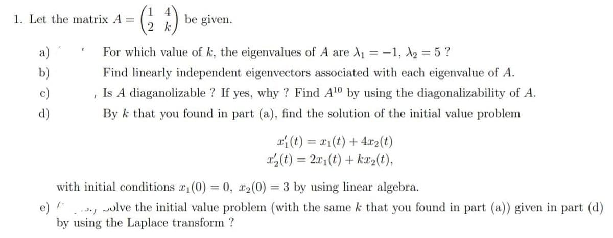 G 1) be given.
1. Let the matrix A =
2 k
a)
For which value of k, the eigenvalues of A are d1 = -1, A2 = 5 ?
b)
Find linearly independent eigenvectors associated with each eigenvalue of A.
c)
Is A diaganolizable ? If yes, why ? Find A10 by using the diagonalizability of A.
d)
By k that you found in part (a), find the solution of the initial value problem
a (t) = x1(t) + 4x2(t)
a(t) = 2.01(t) + kx2(t),
with initial conditions a1(0) = 0, x2(0) = 3 by using linear algebra.
-1
e)
by using the Laplace transform ?
wolve the initial value problem (with the same k that you found in part (a)) given in part (d)
