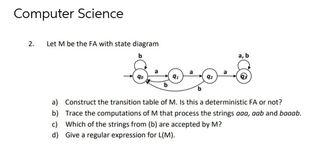 Computer Science
2.
Let M be the FA with state diagram
а, b
a
a
a
9o
92
a) Construct the transition table of M. Is this a deterministic FA or not?
b) Trace the computations of M that process the strings aaa, aab and baaab.
c) Which of the strings from (b) are accepted by M?
d) Give a regular expression for L(M).
