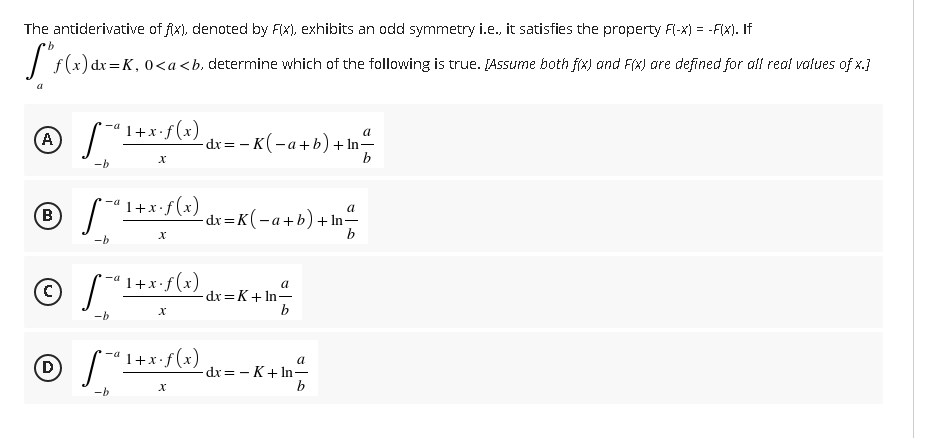 The antiderivative of fix), denoted by FIx), exhibits an odd symmetry i.e., it satisfies the property F(-x) = -FIX). If
)dx=K, 0<a<b, determine which of the following is true. [Assume both f(x) and F(x) are defined for all real values of x.]
A
1+x•f(x)
-dx= - K(-a+b)+ In-
b
-b
1+x•f (x)
-a
(В
\
-dx =K(-a+b)+In-
-b
- -a 1+x•f(x)
© S*
a
dx =K+ In-
-b
(-- 1+x:f(x) dx=- K+ In-
D
a
b
-b
