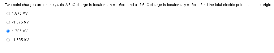 Two point charges are on the y axis. A 5uC charge is located aty = 1.5cm and a - 2.5uC charge is located at y= -2cm. Find the total electric potential at the origin.
1.875 MV
-1.875 MV
1.785 MV
-1.785 MV
