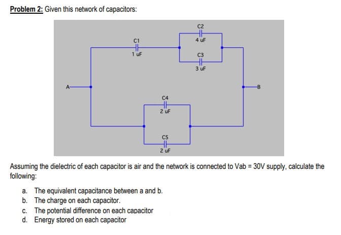 Problem 2: Given this network of capacitors:
C2
C1
4 uF
1 uF
C3
3 uF
C4
2 uF
C5
2 uF
Assuming the dielectric of each capacitor is air and the network is connected to Vab = 30V supply, calculate the
following:
a. The equivalent capacitance between a and b.
b. The charge on each capacitor.
c. The potential difference on each capacitor
d. Energy stored on each capacitor
