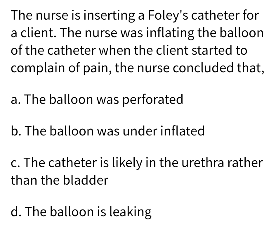 The nurse is inserting a Foley's catheter for
a client. The nurse was inflating the balloon
of the catheter when the client started to
complain of pain, the nurse concluded that,
a. The balloon was perforated
b. The balloon was under inflated
c. The catheter is likely in the urethra rather
than the bladder
d. The balloon is leaking
