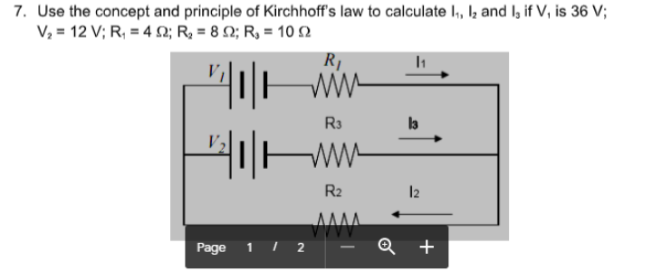 7. Use the concept and principle of Kirchhoff's law to calculate I, I; and I, if V, is 36 V;
V,- 12 V; R, 4Ω; R, = 8 Ω; R- 10 Ω
R1
ww-
R3
la
R2
12
Page
1 | 2
+
