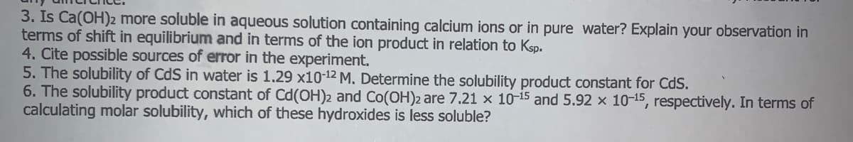 3. Is Ca(OH)2 more soluble in aqueous solution containing calcium ions or in pure water? Explain your observation in
terms of shift in equilibrium and in terms of the ion product in relation to Ksp.
4. Cite possible sources of error in the experiment.
5. The solubility of CdS in water is 1.29 x10-12 M. Determine the solubility product constant for CdS.
6. The solubility product constant of Cd(OH)2 and Co(OH)2 are 7.21 x 10-15 and 5.92 x 10-15, respectively. In terms of
calculating molar solubility, which of these hydroxides is less soluble?
