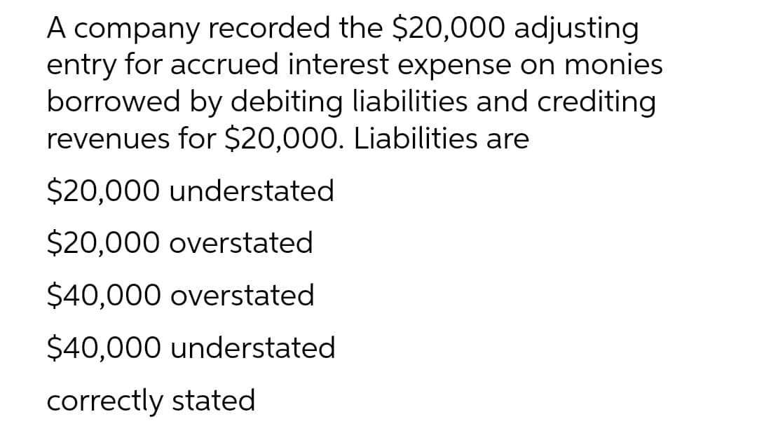 A company recorded the $20,000 adjusting
entry for accrued interest expense on monies
borrowed by debiting liabilities and crediting
revenues for $20,000. Liabilities are
$20,000 understated
$20,000 overstated
$40,000 overstated
$40,000 understated
correctly stated
