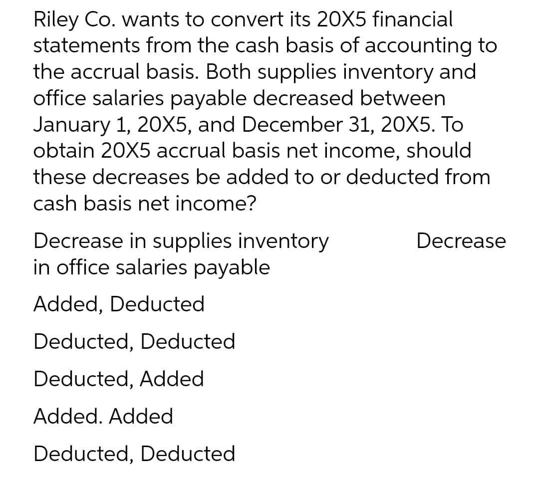 Riley Co. wants to convert its 20X5 financial
statements from the cash basis of accounting to
the accrual basis. Both supplies inventory and
office salaries payable decreased between
January 1, 20X5, and December 31, 20X5. To
obtain 20X5 accrual basis net income, should
these decreases be added to or deducted from
cash basis net income?
Decrease in supplies inventory
in office salaries payable
Decrease
Added, Deducted
Deducted, Deducted
Deducted, Added
Added. Added
Deducted, Deducted
