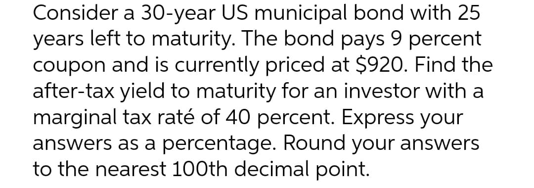 Consider a 30-year US municipal bond with 25
years left to maturity. The bond pays 9 percent
coupon and is currently priced at $920. Find the
after-tax yield to maturity for an investor with a
marginal tax raté of 40 percent. Express your
answers as a percentage. Round your answers
to the nearest 100th decimal point.
