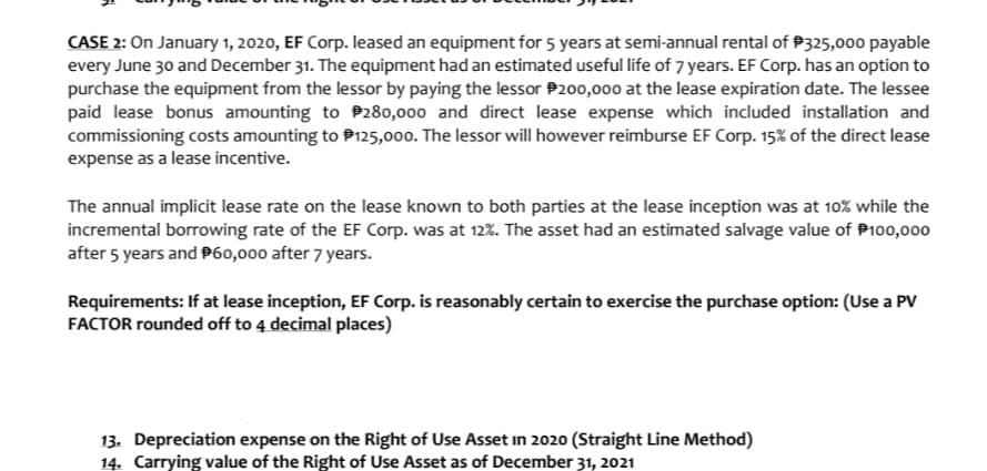 CASE 2: On January 1, 2020, EF Corp. leased an equipment for 5 years at semi-annual rental of P325,000 payable
every June 30 and December 31. The equipment had an estimated useful life of 7 years. EF Corp. has an option to
purchase the equipment from the lessor by paying the lessor P200,000 at the lease expiration date. The lessee
paid lease bonus amounting to P280,000 and direct lease expense which included installation and
commissioning costs amounting to P125,000. The lessor will however reimburse EF Corp. 15% of the direct lease
expense as a lease incentive.
The annual implicit lease rate on the lease known to both parties at the lease inception was at 10% while the
incremental borrowing rate of the EF Corp. was at 12%. The asset had an estimated salvage value of P100,000
after 5 years and P60,000 after 7 years.
Requirements: If at lease inception, EF Corp. is reasonably certain to exercise the purchase option: (Use a PV
FACTOR rounded off to 4 decimal places)
13. Depreciation expense on the Right of Use Asset in 2020 (Straight Line Method)
14. Carrying value of the Right of Use Asset as of December 31, 2021

