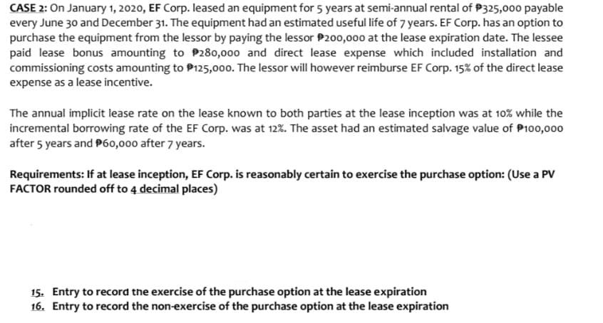CASE 2: On January 1, 2020, EF Corp. leased an equipment for 5 years at semi-annual rental of P325,000 payable
every June 30 and December 31. The equipment had an estimated useful life of 7 years. EF Corp. has an option to
purchase the equipment from the lessor by paying the lessor P200,000 at the lease expiration date. The lessee
paid lease bonus amounting to P280,000 and direct lease expense which included installation and
commissioning costs amounting to P125,000. The lessor will however reimburse EF Corp. 15% of the direct lease
expense as a lease incentive.
The annual implicit lease rate on the lease known to both parties at the lease inception was at 10% while the
incremental borrowing rate of the EF Corp. was at 12%. The asset had an estimated salvage value of P100,000
after 5 years and P60,000 after 7 years.
Requirements: If at lease inception, EF Corp. is reasonably certain to exercise the purchase option: (Use a PV
FACTOR rounded off to 4 decimal places)
15. Entry to record the exercise of the purchase option at the lease expiration
16. Entry to record the non-exercise of the purchase option at the lease expiration
