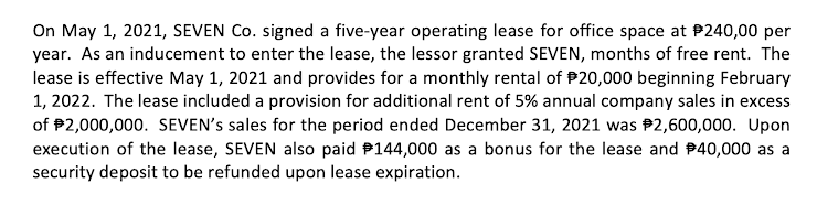 On May 1, 2021, SEVEN Co. signed a five-year operating lease for office space at P240,00 per
year. As an inducement to enter the lease, the lessor granted SEVEN, months of free rent. The
lease is effective May 1, 2021 and provides for a monthly rental of P20,000 beginning February
1, 2022. The lease included a provision for additional rent of 5% annual company sales in excess
of P2,000,000. SEVEN's sales for the period ended December 31, 2021 was P2,600,000. Upon
execution of the lease, SEVEN also paid P144,000 as a bonus for the lease and P40,000 as a
security deposit to be refunded upon lease expiration.
