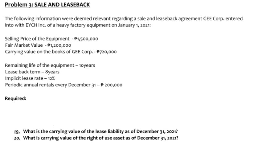 Problem 3: SALE AND LEASEBACK
The following information were deemed relevant regarding a sale and leaseback agreement GEE Corp. entered
into with EYCH Inc. of a heavy factory equipment on January 1, 2021:
Selling Price of the Equipment - P1,500,000
Fair Market Value - P1,200,000
Carrying value on the books of GEE Corp. - P720,000
Remaining life of the equipment – 10years
Lease back term - 8years
Implicit lease rate – 12%
Periodic annual rentals every December 31 - P 200,000
Required:
19. What is the carrying value of the lease liability as of December 31, 2021?
20. What is carrying value of the right of use asset as of December 31, 2021?
