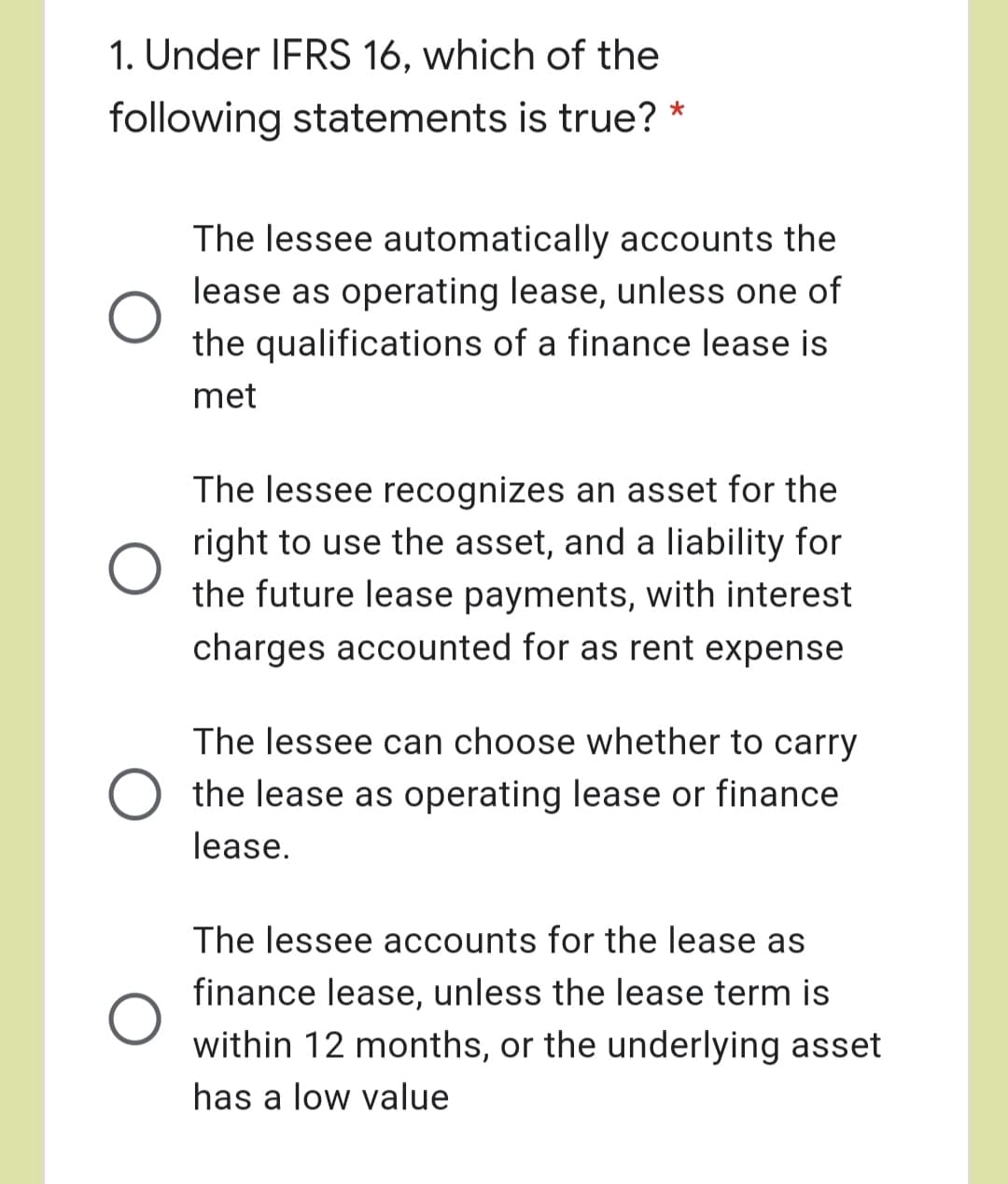 1. Under IFRS 16, which of the
following statements is true?
*
The lessee automatically accounts the
lease as operating lease, unless one of
the qualifications of a finance lease is
met
The lessee recognizes an asset for the
right to use the asset, and a liability for
the future lease payments, with interest
charges accounted for as rent expense
The lessee can choose whether to carry
the lease as operating lease or finance
lease.
The lessee accounts for the lease as
finance lease, unless the lease term is
within 12 months, or the underlying asset
has a low value
