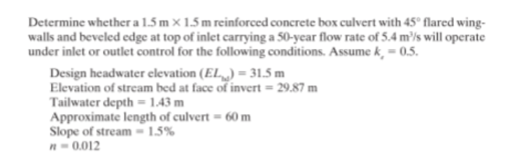 Determine whether a 1.5 m × 1.5 m reinforced concrete box culvert with 45° flared wing-
walls and beveled edge at top of inlet carrying a 50-ycar flow rate of 5.4 m³/s will operate
under inlet or outlet control for the following conditions. Assume k, = 0.5.
Design headwater elevation (EL,,) = 31.5 m
Elevation of stream bed at face of invert = 29.87 m
Tailwater depth = 1.43 m
Approximate length of culvert = 60 m
Slope of stream - 1.5%
n- 0.012
