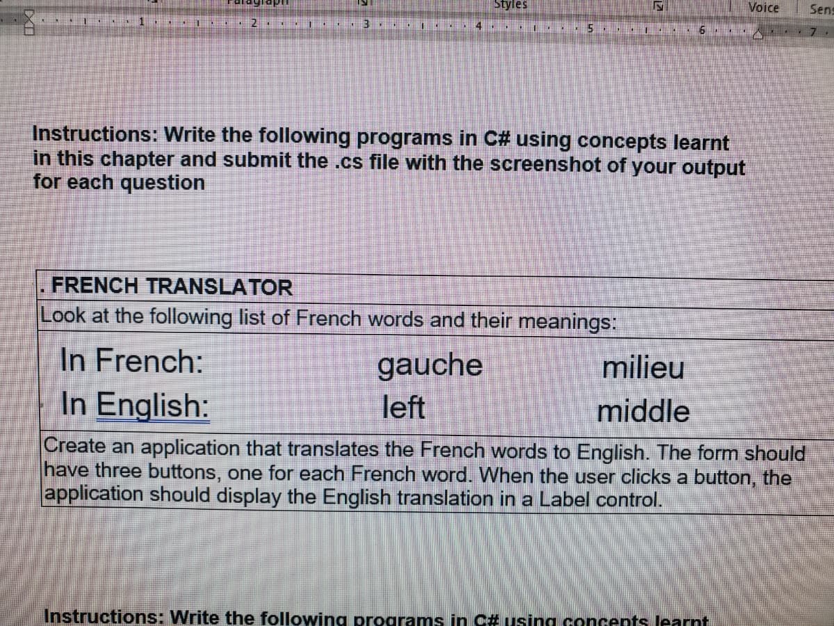 Styles
Voice
Sens
15
Instructions: Write the following programs in C# using concepts learnt
in this chapter and submit the .cs file with the screenshot of your output
for each question
FRENCH TRANSLATOR
Look at the following list of French words and their meanings:
In French:
In English:
gauche
milieu
left
middle
Create an application that translates the French words to English. The form should
have three buttons, one for each French word. When the user clicks a button, the
application should display the English translation in a Label control.
Instructions: Write the following programs in C# using concents learnt
