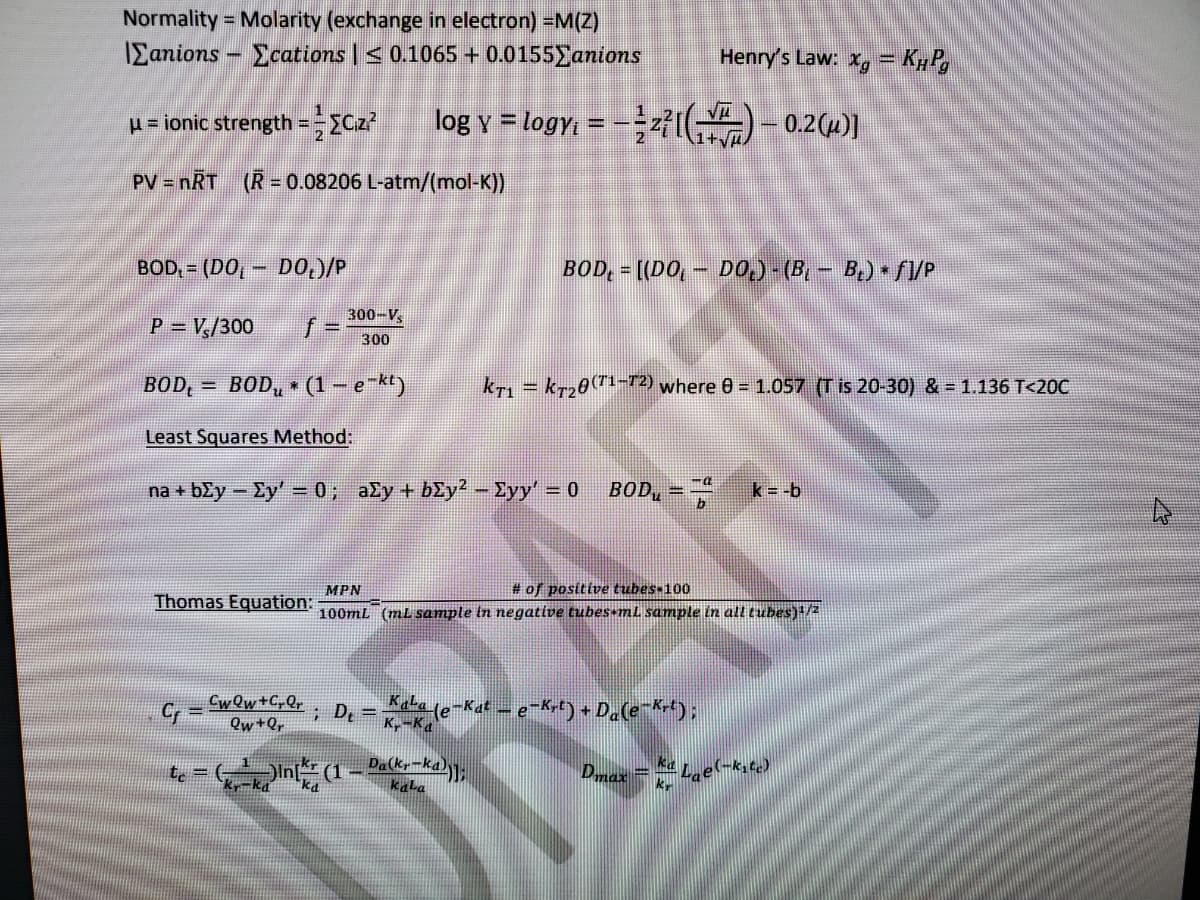 Normality = Molarity (exchange in electron) =M(Z)
%3D
IEanions - Ecations | < 0.1065 + 0.0155 anions
Henry's Law: x, = K#P,
p= ionic strength =-ECz?
log y = logy, = -÷f( - 0.2(4)]
%3D
1+y/
PV = nRT (R= 0.08206 L-atm/(mol-K))
BOD, = (DO,
DO,)/P
BOD, = [(DO, - DO,) - (B, - B) • fI/P
300-V,
P = V,/300
300
BOD,
= BOD, • (1 – e-kt)
kT, = kr2072) where 0 = 1.057 (T is 20-30) & = 1.136 T<20C
%3D
Least Squares Method:
na + bžy – Ey' = 0; ały + bEy2 - Eyy' = 0
BOD, =-
k -b
MPN
Thomas Equation:
# of positive tubes-100
100mL (ml sample in negative tubes-mL sample in all tubes)+/2
Cr =
; D, = (e-Kt-e-Kt) + Da(e*rt):
K,-Ka
%3D
DRAF
Qw+Qr
(1– Pa(kr-ka):
kala
Dmax =L,e-k,c)
kr
