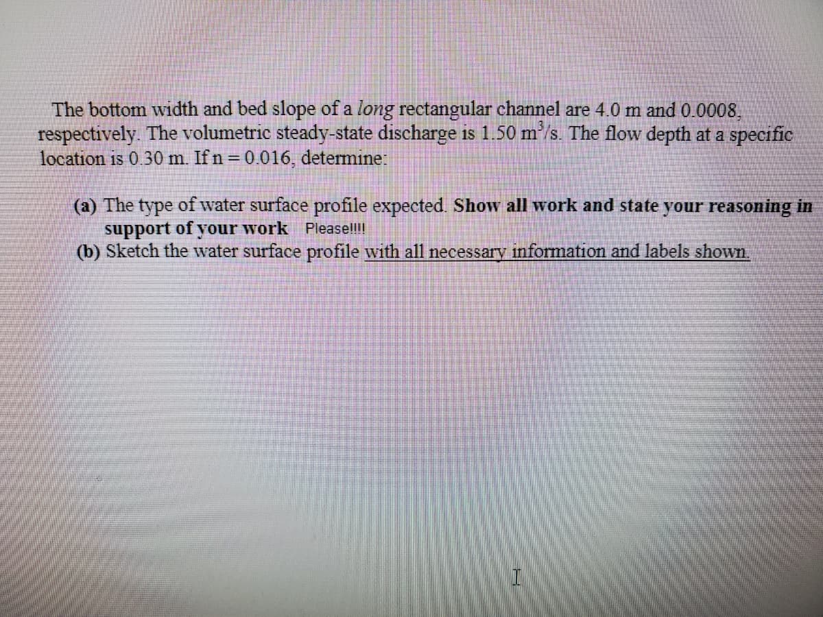 The bottom width and bed slope of a long rectangular channel are 4.0 m and 0 0008,
respectively. The volumetric steady-state discharge is 1.50 m/s. The flow depth at a specific
location is 0 30 m. Ifn=0.016, determine:
(a) The type of water surface profile expected Show all work and state your reasoning in
support of your work Pleasell!!
(b) Sketch the water surface profile with all necessary information and labels shown
