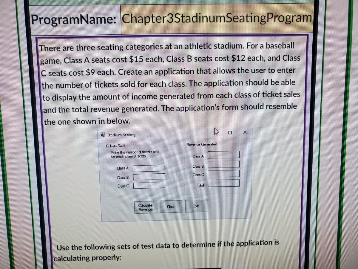 ProgramName: Chapter3StadinumSeatingProgram
There are three seating categories at an athletic stadium. For a baseball
game, Class A seats cost $15 each, Class B seats cost $12 each, and Class
C seats cost $9 each. Create an application that allows the user to enter
the number of tickets sold for each class. The application should be able
to display the amount of income generated from each class of ticket sales
and the total revenue generated. The application's form should resemble
the one shown in below.
X
A Stadium Seating
Revenue Generated
Tickrts Sød
Enter the rumber of tickets sold
for coch dass of sects.
Cass A
Class B
Cass A:
lass C
Caes B:
Oless C
Total
Calculate
Revenue
Cear
Ext
Use the following sets of test data to determine if the application is
calculating properly:
