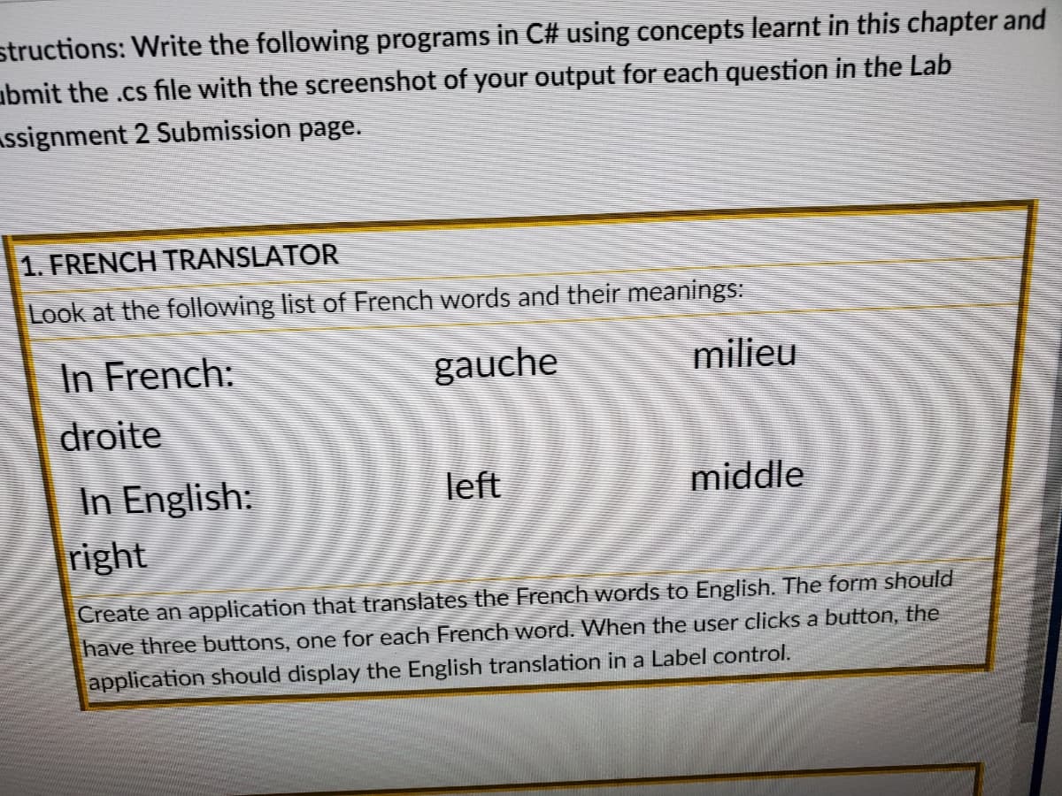 structions: Write the following programs in C# using concepts learnt in this chapter and
abmit the .cs file with the screenshot of your output for each question in the Lab
Assignment 2 Submission page.
1. FRENCH TRANSLATOR
Look at the following list of French words and their meanings:
In French:
gauche
milieu
droite
middle
In English:
right
left
Create an application that translates the French words to English. The form should
have three buttons, one for each French word. When the user clicks a button, the
application should display the English translation in a Label control.
