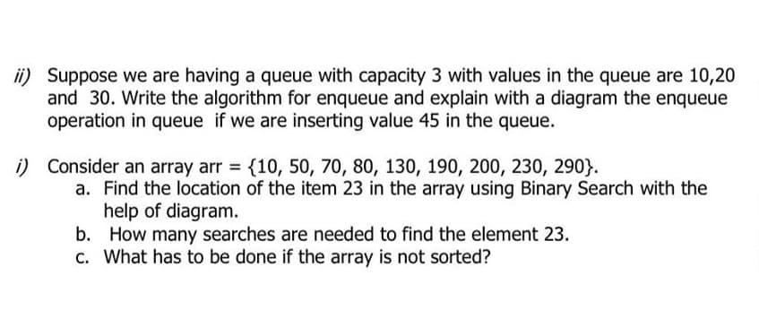ii) Suppose we are having a queue with capacity 3 with values in the queue are 10,20
and 30. Write the algorithm for enqueue and explain with a diagram the enqueue
operation in queue if we are inserting value 45 in the queue.
i) Consider an array arr {10, 50, 70, 80, 130, 190, 200, 230, 290}.
a. Find the location of the item 23 in the array using Binary Search with the
help of diagram.
b. How many searches are needed to find the element 23.
c. What has to be done if the array is not sorted?
