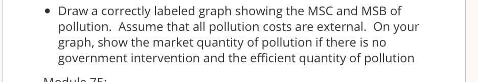 • Draw a correctly labeled graph showing the MSC and MSB of
pollution. Assume that all pollution costs are external. On your
graph, show the market quantity of pollution if there is no
government intervention and the efficient quantity of pollution
Modulo 75.