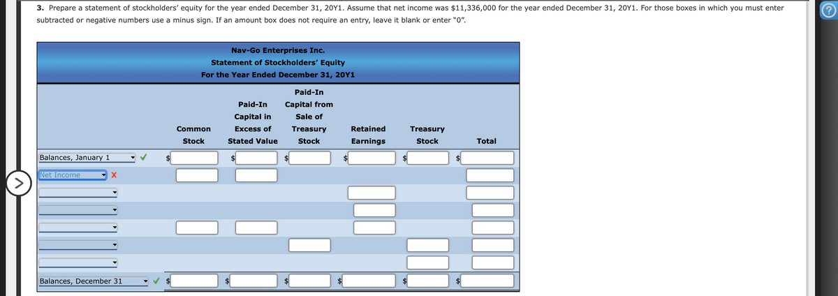 3. Prepare a statement of stockholders' equity for the year ended December 31, 20Y1. Assume that net income was $11,336,000 for the year ended December 31, 20Y1. For those boxes in which you must enter
subtracted or negative numbers use a minus sign. If an amount box does not require an entry, leave it blank or enter "0".
Nav-Go Enterprises Inc.
Statement of Stockholders' Equity
For the Year Ended December 31, 20Y1
Paid-In
Paid-In
Capital from
Capital in
Sale of
Common
Excess of
Treasury
Retained
Treasury
Stock
Stated Value
Stock
Earnings
Stock
Total
Balances, January 1
$
2$
Net Income
Balances, December 31
