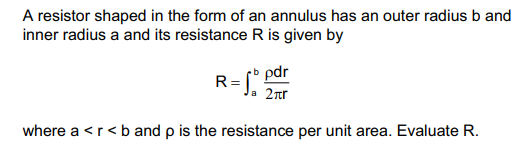 A resistor shaped in the form of an annulus has an outer radius b and
inner radius a and its resistance R is given by
R=bpdr
2πr
where a <r<b and p is the resistance per unit area. Evaluate R.