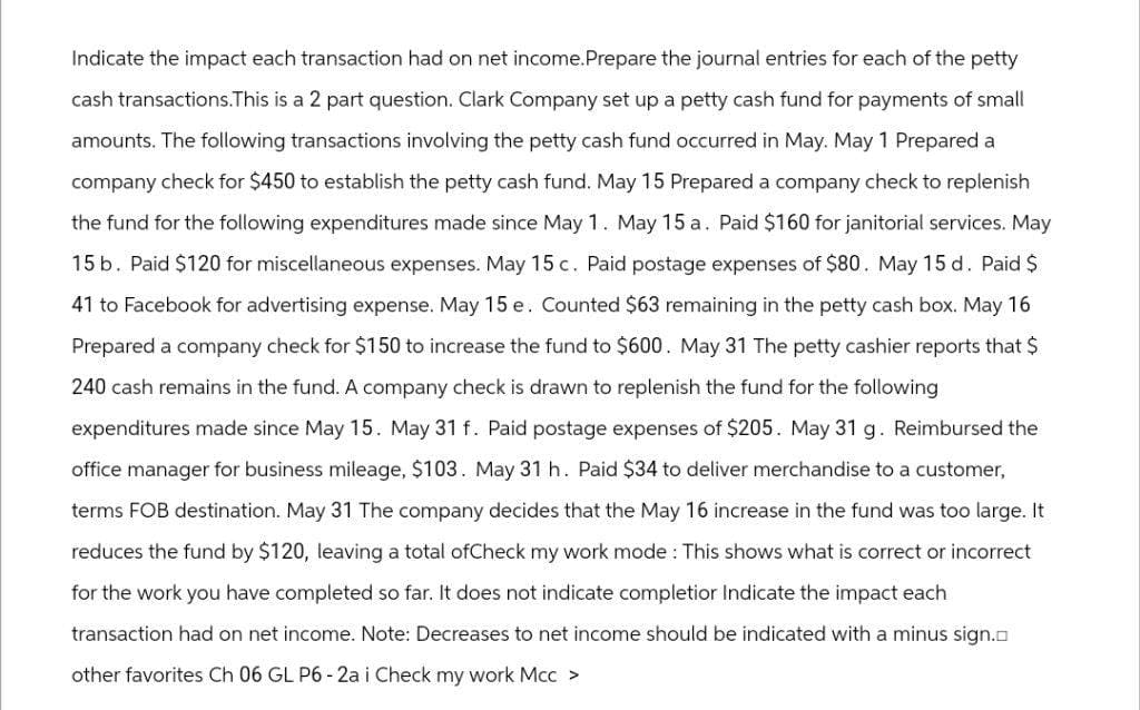 Indicate the impact each transaction had on net income.Prepare the journal entries for each of the petty
cash transactions.This is a 2 part question. Clark Company set up a petty cash fund for payments of small
amounts. The following transactions involving the petty cash fund occurred in May. May 1 Prepared a
company check for $450 to establish the petty cash fund. May 15 Prepared a company check to replenish
the fund for the following expenditures made since May 1. May 15 a. Paid $160 for janitorial services. May
15 b. Paid $120 for miscellaneous expenses. May 15 c. Paid postage expenses of $80. May 15 d. Paid $
41 to Facebook for advertising expense. May 15 e. Counted $63 remaining in the petty cash box. May 16
Prepared a company check for $150 to increase the fund to $600. May 31 The petty cashier reports that $
240 cash remains in the fund. A company check is drawn to replenish the fund for the following
expenditures made since May 15. May 31 f. Paid postage expenses of $205. May 31 g. Reimbursed the
office manager for business mileage, $103. May 31 h. Paid $34 to deliver merchandise to a customer,
terms FOB destination. May 31 The company decides that the May 16 increase in the fund was too large. It
reduces the fund by $120, leaving a total ofCheck my work mode: This shows what is correct or incorrect
for the work you have completed so far. It does not indicate completior Indicate the impact each
transaction had on net income. Note: Decreases to net income should be indicated with a minus sign.
other favorites Ch 06 GL P6-2a i Check my work Mcc >