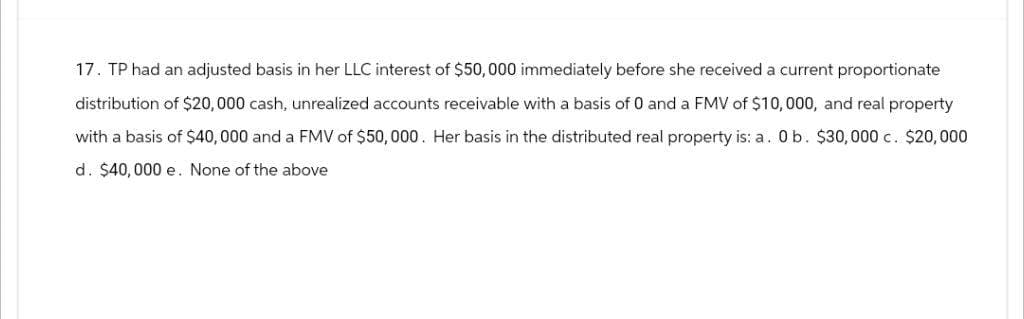 17. TP had an adjusted basis in her LLC interest of $50,000 immediately before she received a current proportionate
distribution of $20,000 cash, unrealized accounts receivable with a basis of 0 and a FMV of $10,000, and real property
with a basis of $40,000 and a FMV of $50,000. Her basis in the distributed real property is: a. 0 b. $30,000 c. $20,000
d. $40,000 e. None of the above