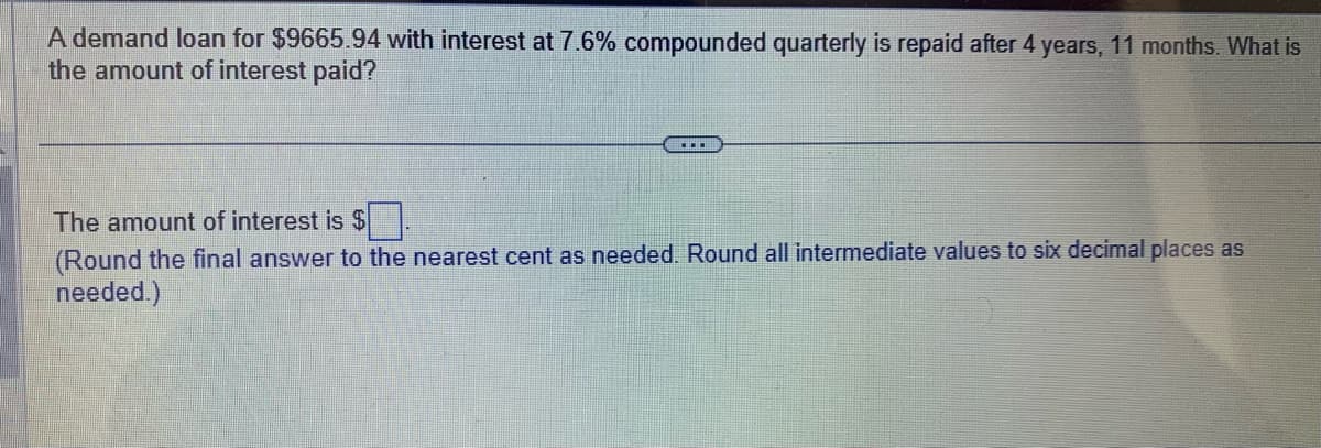 A demand loan for $9665.94 with interest at 7.6% compounded quarterly is repaid after 4 years, 11 months. What is
the amount of interest paid?
▪▪▪
The amount of interest is $
(Round the final answer to the nearest cent as needed. Round all intermediate values to six decimal places as
needed.)