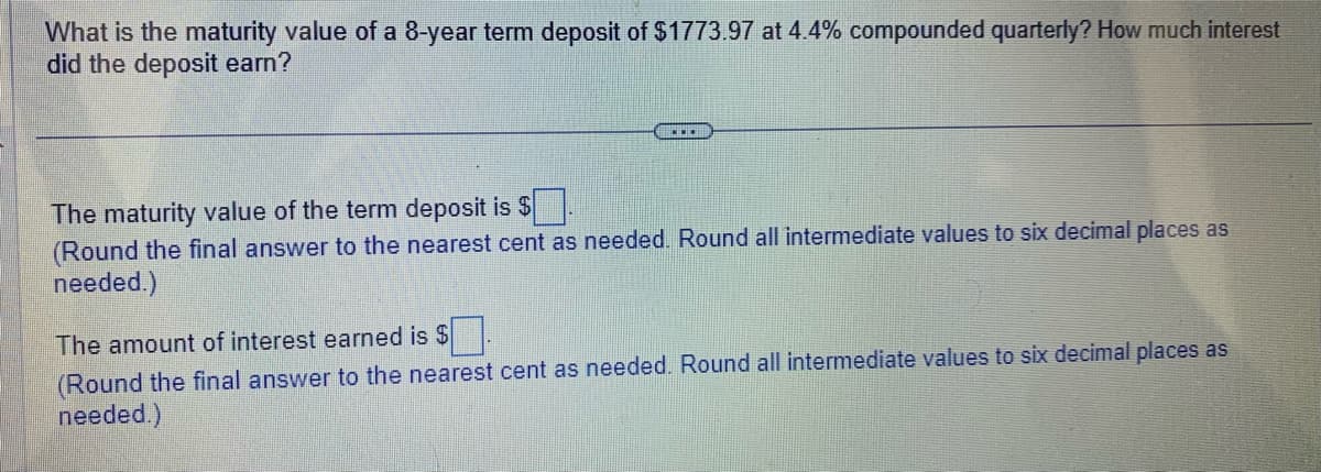 What is the maturity value of a 8-year term deposit of $1773.97 at 4.4% compounded quarterly? How much interest
did the deposit earn?
.…….
The maturity value of the term deposit is $.
(Round the final answer to the nearest cent as needed. Round all intermediate values to six decimal places as
needed.)
The amount of interest earned is $
(Round the final answer to the nearest cent as needed. Round all intermediate values to six decimal places as
needed.)