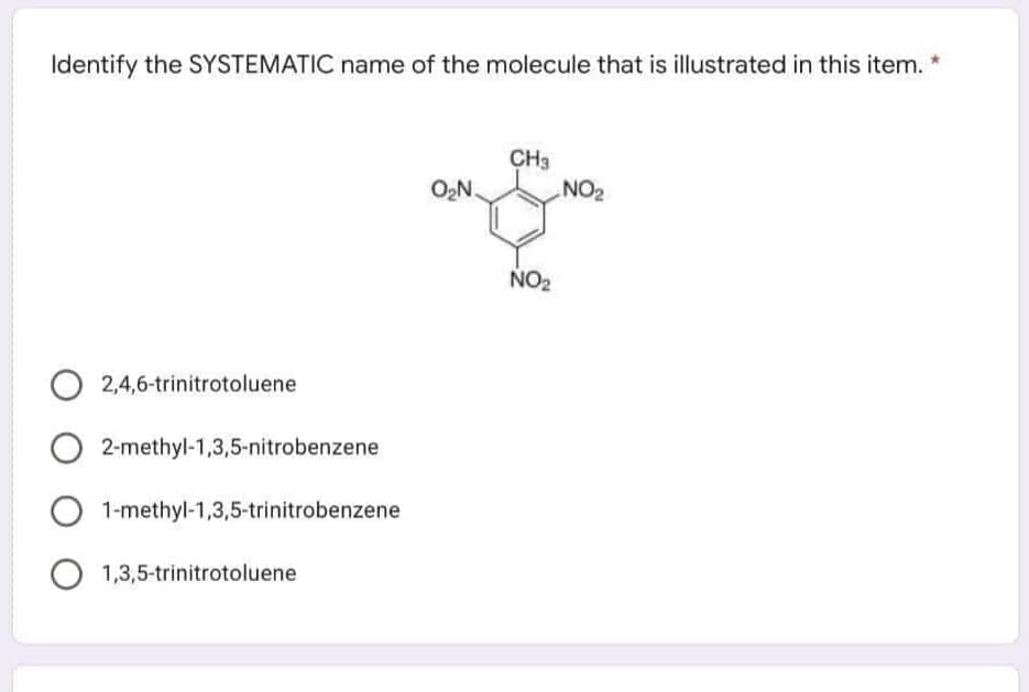 Identify the SYSTEMATIC name of the molecule that is illustrated in this item. *
CH3
NO2
O,N.
NO2
2,4,6-trinitrotoluene
2-methyl-1,3,5-nitrobenzene
1-methyl-1,3,5-trinitrobenzene
1,3,5-trinitrotoluene
