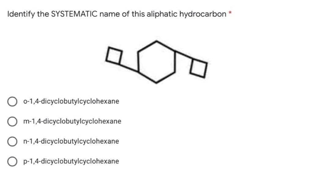 Identify the SYSTEMATIC name of this aliphatic hydrocarbon *
0-1,4-dicyclobutylcyclohexane
m-1,4-dicyclobutylcyclohexane
n-1,4-dicyclobutylcyclohexane
O p-1,4-dicyclobutylcyclohexane
