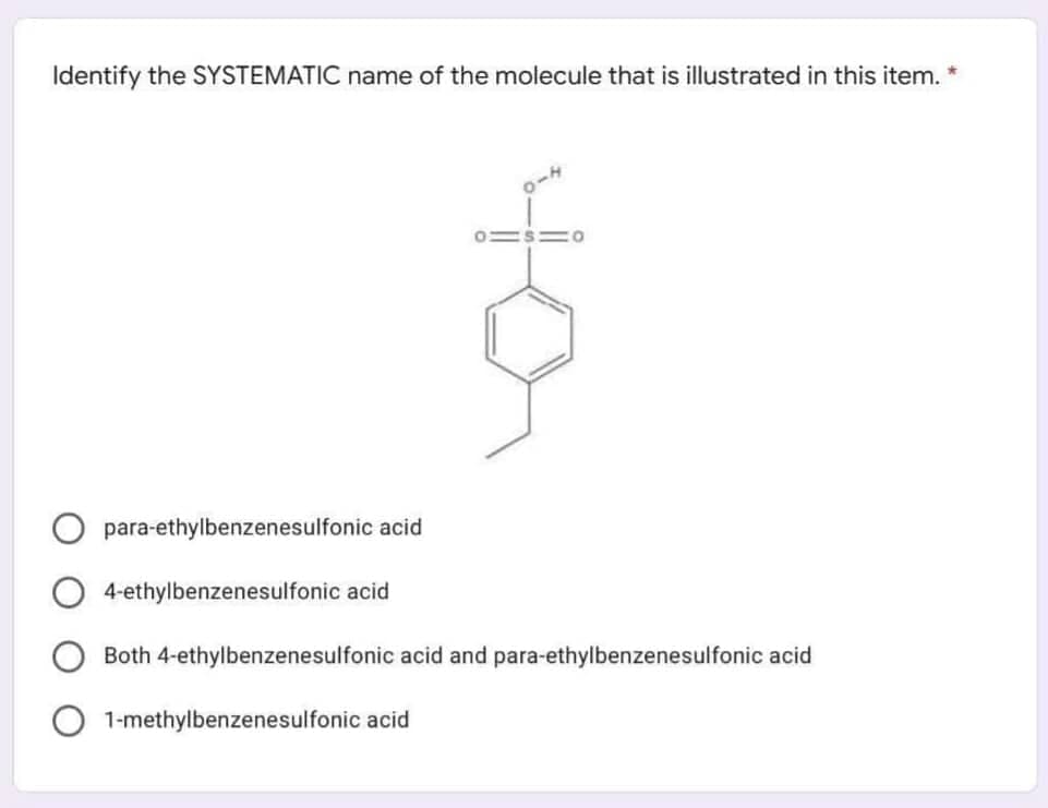 Identify the SYSTEMATIC name of the molecule that is illustrated in this item. *
para-ethylbenzenesulfonic acid
4-ethylbenzenesulfonic acid
Both 4-ethylbenzenesulfonic acid and para-ethylbenzenesulfonic acid
1-methylbenzenesulfonic acid
