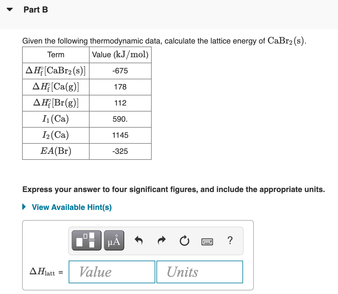 Part B
Given the following thermodynamic data, calculate the lattice energy of CaBr2 (s).
Term
Value (kJ/mol)
AĦ(CaBr2 (s)]
-675
AĘ[Ca(g)]
178
AĦĘB1(g)]
112
(Ca)
590.
I2 (Ca)
1145
EA(Br)
-325
Express your answer to four significant figures, and include the appropriate units.
• View Available Hint(s)
HẢ
ΔΗatt
Value
Units
%3D
