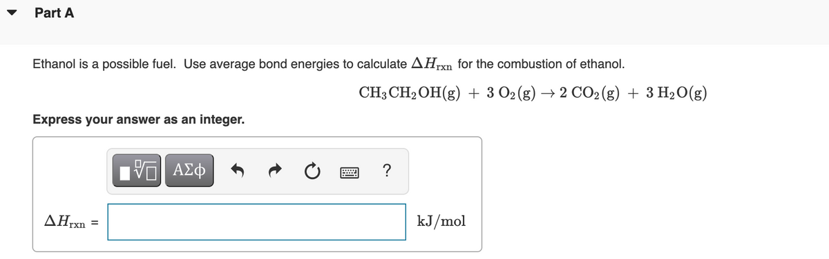 Part A
Ethanol is a possible fuel. Use average bond energies to calculate AHrxn for the combustion of ethanol.
CH3 CH2OH(g) + 3 O2 (g) → 2 CO2(g) + 3 H2O(g)
Express your answer as an integer.
V ΑΣφ
ΔΗΧ
kJ/mol
rxn
