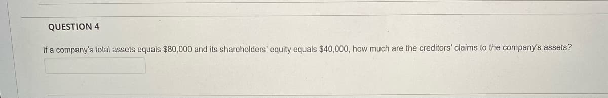 QUESTION 4
If a company's total assets equals $80,000 and its shareholders' equity equals $40,000, how much are the creditors' claims to the company's assets?
